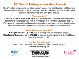 The £1 million programme provides support across Higher Education Institutions to develop their expertise, skills, knowledge base and business support structures in social entrepreneurship and enterprise activity. Who can apply? If you are a  QMUL staff or student  and want support to develop entrepreneurial solutions to social problems with a connection to the Higher Education sector,  For example, you could build upon the curriculum or research of your Institution or offer an entrepreneurial solution to an issue within the local community. What Awards are available? Catalyst Awards - Up to  £5,000  to start up and develop your project. Development Awards - Up to  £15,000  to take an existing project to the next level. Deadline 22 March 2010 How do I find out more? Contact Cath Lavery or Olivia Festy at QM Innovation, or go to  www.SE-awards.org.uk HE Social Entrepreneurship Awards 