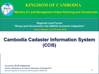 KINGDOM OF CAMBODIA
Cambodia Cadaster Information System
(CCIS)
Presented by: Mr.He Sophannara
Director of Department of Cadastral Information Technology(CIT)
(General Department of Cadastral and Geography/ MLMUPC) 1
Regional Land Forum
“Bring Land Governance into ASEAN economic integration”
Ministry of Land Management Urban Planning and Construction
Hanoi, Vietnam, 21 to 23 June 2016
 