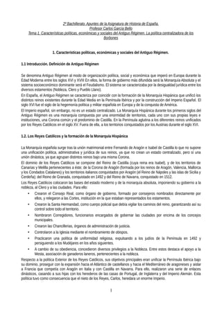 2º Bachillerato. Apuntes de la Asignatura de Historia de España.
Profesor Carlos García Bello
Tema 1. Características políticas, económicas y sociales del Antiguo Régimen. La política centralizadora de los
Borbones
1. Características políticas, económicas y sociales del Antiguo Régimen.
1.1 Introducción. Definición de Antiguo Régimen
Se denomina Antiguo Régimen al modo de organización política, social y económica que imperó en Europa durante la
Edad Moderna entre los siglos XVI y XVIII En ellos, la forma de gobierno más difundida será la Monarquía Absoluta y el
sistema socioeconómico dominante será el Feudalismo. El sistema se caracterizaba por la desigualdad jurídica entre los
diversos estamentos (Nobleza, Clero y Pueblo Llano).
En España, el Antiguo Régimen se caracteriza por coincidir con la formación de la Monarquía Hispánica que unificó los
distintos reinos existentes durante la Edad Media en la Península Ibérica y por la construcción del Imperio Español. El
siglo XVI fue el siglo de la hegemonía política y militar española en Europa y de la conquista de América.
El Imperio español, sin embargo, no es un estado centralizado. La Monarquía Hispánica durante los primeros siglos del
Antiguo Régimen es una monarquía compuesta por una enormidad de territorios, cada uno con sus propias leyes e
instituciones, una Corona común y el predominio de Castilla. En la Península aglutina a los diferentes reinos unificados
por los Reyes Católicos en el siglo XV. Fuera de ella, a los territorios conquistados por los Austrias durante el siglo XVI.
1.2. Los Reyes Católicos y la formación de la Monarquía Hispánica
La Monarquía española surge tras la unión matrimonial entre Fernando de Aragón e Isabel de Castilla lo que no supone
una unificación política, administrativa y jurídica de sus reinos, ya que no crean un estado centralizado, pero sí una
unión dinástica, ya que agrupan distintos reinos bajo una misma Corona.
El dominio de los Reyes Católicos se compone del Reino de Castilla (cuya reina era Isabel), y de los territorios de
Canarias y Melilla pertenecientes a éste; de la Corona de Aragón (formada por los reinos de Aragón, Valencia, Mallorca
y los Condados Catalanes) y los territorios italianos conquistados por Aragón (el Reino de Nápoles y las islas de Sicilia y
Cerdeña); del Reino de Granada, conquistado en 1492 y del Reino de Navarra, conquistado en 1512.
Los Reyes Católicos colocaron las bases del estado moderno y de la monarquía absoluta, imponiendo su gobierno a la
nobleza, al Clero y a las ciudades. Para ello:
• Crearon el Consejo Real, como órgano de gobierno, formado por consejeros nombrados directamente por
ellos, y relegaron a las Cortes, institución en la que estaban representados los estamentos.
• Crearon la Santa Hermandad, como cuerpo policial que debía vigilar los caminos del reino, garantizando así su
control sobre todo el territorio.
• Nombraron Corregidores, funcionarios encargados de gobernar las ciudades por encima de los concejos
municipales.
• Crearon las Chancillerias, órganos de administración de justicia.
• Controlaron a la Iglesia mediante el nombramiento de obispos.
• Practicaron una política de uniformidad religiosa, expulsando a los judíos de la Península en 1492 y
persiguiendo a los Mudéjares en los años siguientes.
• A cambio de su obediencia, concedieron diversos privilegios a la Nobleza. Entre estos destaca el apoyo a la
Mesta, asociación de ganaderos laneros, pertenecientes a la nobleza.
Respecto a la política Exterior de los Reyes Católicos, sus objetivos principales eran unificar la Península Ibérica bajo
su dominio, proseguir con la expansión hacia el Atlántico de castellanos y hacia el Mediterráneo de aragoneses y aislar
a Francia que competía con Aragón en Italia y con Castilla en Navarra. Para ello, realizaron una serie de enlaces
dinásticos, casando a sus hijas con los herederos de las casas de Portugal, de Inglaterra y del Imperio Alemán. Esta
política tuvo como consecuencia que el nieto de los Reyes, Carlos, heredara un enorme Imperio.
1
 