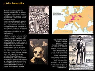«En los tiempos de la pestilencia
enferman más deste mal; de primero
sienten grant afogamiento, e huéleles
mal la boca, e están vascando, e tienen
ençendimiento e vomitan feas vmores
de diversas colores.
Entonçes deuen los sanos, lo primero,
conformar con la boluntat del Señor
Dios, e regir sus ánimas con sanctos e
claros pensamientos. E, lo principal es
salir de aquella tierra onde cavsa o está
cavsada la pestilencia, e lo más ante
que pudiere; e asconderse del ayre
quanto podiere.
E apoque el vañarse en río nin en vaño,
e vse muy poco de las mugeres. Riegen
el suelo con vinagre, sofumen la casa
con grasa o ençiensso, e tengan fumo
de tomillo, e huelan vn paño mojado en
vinagre e agua rosada; veuiendo de sus
mesmas orinas cada vno algunas
mañanas quanto cabe en las manos.
E, el que sintiere algo de la pestilencia,
bien es tyrar vnas seys onças de sangre
en dos días. Los que sienten el mal de la
landre en la yngle e en el cuerpo
toviera las dichas señales, poner
encima azeyte e, si más fuer menester
pongan ençima pollos, o ranas, o siesos
del gallo, o perrillos chicos aviertos en
calientes. Sájenle en las piernas, en el
sobaco, o garganta, o tras la oreja e
échenle ventosas ençima de saja.»
1. Crisis demográfica
“COMO COMBATIR LA
MUERTE EN ROMA
MEDIANTE ROPAS
PROTECTORAS, 1656. Así
van ataviados los médicos
en Roma cuando acuden a
visitar a enfermos de la
peste. Para protegerse de
los miasmas contagiosos se
cubren con una larga
hopalanda, llevan grandes
gafas y sobre la nariz un
largo pico de materia
aromática. Con sus manos
enguantadas manejan una
larga vara para señalar lo
que necesitan.”
 