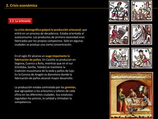 2.3. La artesanía
La crisis demográfica golpeó la producción artesanal, que
entró en un proceso de decadencia. Estaba orientada al
autoconsumo. Los productos de primera necesidad eran
fabricados por los propios campesinos. Sólo en algunas
ciudades se produjo una cierta concentración.
En el siglo XV alcanza un auge importante la
fabricación de paños. En Castilla se producían en
Segovia, Cuenca y Ávila, mientras que en el sur
(Córdoba, Sevilla, Toledo) se mantiene la
tradición musulmana de la seda y paños de lujo.
En la Corona de Aragón es Barcelona donde la
fabricación de paños alcanzó mayor desarrollo.
2. Crisis económica
La producción estaba controlada por los gremios,
que agrupaban a los artesanos y talleres de cada
oficio en las diferentes ciudades. Sus estatutos
regulaban los precios, la calidad y limitaban la
competencia.
 
