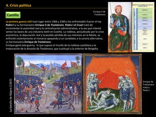 La primera guerra civil tuvo lugar entre 1366 y 1369 y los enfrentados fueron el rey
Pedro I y su hermanastro Enrique II de Trastámara. Pedro I el Cruel trató de
incrementar la autoridad real y la centralización administrativa, a la vez que intentó
sentar las bases de una industria textil en Castilla. La nobleza, perjudicada por la crisis
económica, la depuración real y la posible pérdida de sus intereses en la Mesta, se
enfrentó violentamente al monarca apoyando a un candidato a la corona alternativo,
su hermanastro Enrique de Trastámara.
Enrique ganó esta guerra, lo que supuso el triunfo de la nobleza castellana y la
instauración de la dinastía de Trastámara, que sustituyó a la anterior de Borgoña.
Castilla
4. Crisis política
Enrique de
Trastamara
mata a
Pedro I
LabatalladeNájera(1367) Enrique II de
Trastámara
 