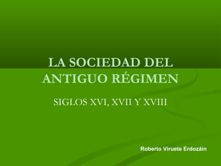 LA SOCIEDAD DEL 
ANTIGUO RÉGIMEN 
SIGLOS XVI, XVII Y XVIII 
Roberto Viruete Erdozáin 
 