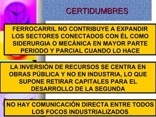 CERTIDUMBRESCERTIDUMBRESCERTIDUMBRESCERTIDUMBRES
FERROCARRIL NO CONTRIBUYE A EXPANDIR
LOS SECTORES CONECTADOS CON ÉL COMO
SIDERURGIA O MECÁNICA EN MAYOR PARTE
PERIODO Y PARCIAL CUANDO LO HACE
LA INVERSIÓN DE RECURSOS SE CENTRA EN
OBRAS PÚBLICA Y NO EN INDUSTRIA, LO QUE
SUPONE RETIRAR CAPITALES PARA EL
DESARROLLO DE LA SEGUNDA
NO HAY COMUNICACIÓN DIRECTA ENTRE TODOS
LOS FOCOS INDUSTRIALIZADOS
 