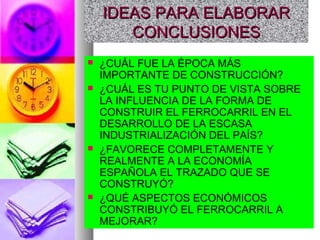 IDEAS PARA ELABORARIDEAS PARA ELABORAR
CONCLUSIONESCONCLUSIONES
 ¿CUÁL FUE LA ÉPOCA MÁS
IMPORTANTE DE CONSTRUCCIÓN?
 ¿CUÁL ES TU PUNTO DE VISTA SOBRE
LA INFLUENCIA DE LA FORMA DE
CONSTRUIR EL FERROCARRIL EN EL
DESARROLLO DE LA ESCASA
INDUSTRIALIZACIÓN DEL PAÍS?
 ¿FAVORECE COMPLETAMENTE Y
REALMENTE A LA ECONOMÍA
ESPAÑOLA EL TRAZADO QUE SE
CONSTRUYÓ?
 ¿QUÉ ASPECTOS ECONÓMICOS
CONSTRIBUYÓ EL FERROCARRIL A
MEJORAR?
 
