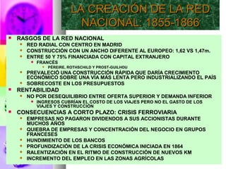  RASGOS DE LA RED NACIONAL
 RED RADIAL CON CENTRO EN MADRID
 CONSTRUCCIÓN CON UN ANCHO DIFERENTE AL EUROPEO: 1,62 VS 1,47m.
 ENTRE 50 Y 75% FINANCIADA CON CAPITAL EXTRANJERO
 FRANCÉS
 PÉREIRE, ROTHSCHILD Y PROST-GUILHOU
 PREVALECIÓ UNA CONSTRUCCIÓN RÁPIDA QUE DARÍA CRECIMIENTO
ECONÓMICO SOBRE UNA VÍA MÁS LENTA PERO INDUSTRIALIZANDO EL PAÍS
 SOBRECOSTE EN LOS PRESUPUESTOS
 RENTABILIDAD
 NO POR DESEQUILIBRIO ENTRE OFERTA SUPERIOR Y DEMANDA INFERIOR
 INGRESOS CUBRÍAN EL COSTO DE LOS VIAJES PERO NO EL GASTO DE LOS
VIAJES Y CONSTRUCCIÓN
 CONSECUENCIAS A CORTO PLAZO: CRISIS FERROVIARIA
 EMPRESAS NO PAGARON DIVIDENDOS A SUS ACCIONISTAS DURANTE
MUCHOS AÑOS
 QUIEBRA DE EMPRESAS Y CONCENTRACIÓN DEL NEGOCIO EN GRUPOS
FRANCESES
 HUNDIMIENTO DE LOS BANCOS
 PROFUNDIZACIÓN DE LA CRISIS ECONÓMICA INICIADA EN 1864
 RALENTIZACIÓN EN EL RITMO DE CONSTRUCCIÓN DE NUEVOS KM
 INCREMENTO DEL EMPLEO EN LAS ZONAS AGRÍCOLAS
LA CREACIÓN DE LA REDLA CREACIÓN DE LA RED
NACIONAL: 1855-1866NACIONAL: 1855-1866
 