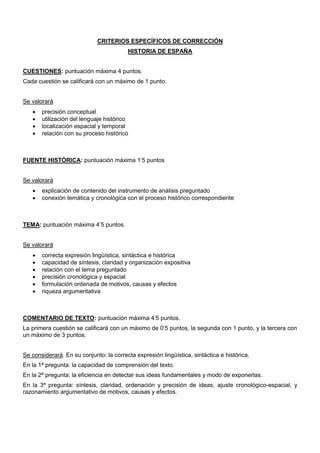 CRITERIOS ESPECÍFICOS DE CORRECCIÓN
HISTORIA DE ESPAÑA
CUESTIONES: puntuación máxima 4 puntos.
Cada cuestión se calificará con un máximo de 1 punto.
Se valorará
 precisión conceptual
 utilización del lenguaje histórico
 localización espacial y temporal
 relación con su proceso histórico
FUENTE HISTÓRICA: puntuación máxima 1’5 puntos
Se valorará
 explicación de contenido del instrumento de análisis preguntado
 conexión temática y cronológica con el proceso histórico correspondiente
TEMA: puntuación máxima 4’5 puntos.
Se valorará
 correcta expresión lingüística, sintáctica e histórica
 capacidad de síntesis, claridad y organización expositiva
 relación con el tema preguntado
 precisión cronológica y espacial
 formulación ordenada de motivos, causas y efectos
 riqueza argumentativa
COMENTARIO DE TEXTO: puntuación máxima 4’5 puntos.
La primera cuestión se calificará con un máximo de 0’5 puntos, la segunda con 1 punto, y la tercera con
un máximo de 3 puntos.
Se considerará. En su conjunto: la correcta expresión lingüística, sintáctica e histórica.
En la 1ª pregunta: la capacidad de comprensión del texto.
En la 2ª pregunta: la eficiencia en detectar sus ideas fundamentales y modo de exponerlas.
En la 3ª pregunta: síntesis, claridad, ordenación y precisión de ideas, ajuste cronológico-espacial, y
razonamiento argumentativo de motivos, causas y efectos.
 