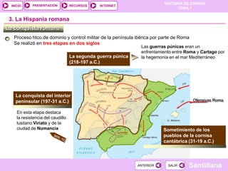 PRESENTACIÓN
                                                                         HISTORIA DE ESPAÑA
 INICIO                           RECURSOS    INTERNET
                                                                               TEMA 1


 3. La Hispania romana
La conquista romana
  Proceso htco.de dominio y control militar de la península ibérica por parte de Roma
  Se realizó en tres etapas en dos siglos
                                                              Las guerras púnicas eran un
                                                              enfrentamiento entre Roma y Cartago por
                                  La segunda guerra púnica    la hegemonía en el mar Mediterráneo
                                  (218-197 a.C.)




   La conquista del interior
   peninsular (197-31 a.C.)                                                             Ofensivas Roma

    En esta etapa destaca
    la resistencia del caudillo
    lusitano Viriato y de la
    ciudad de Numancia                                                  Sometimiento de los
                                                                        pueblos de la cornisa
                                                                        cantábrica (31-19 a.C.)




                                                             ANTERIOR     SALIR     Santillana
 