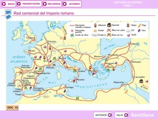 PRESENTACIÓN
                                                          HISTORIA DE ESPAÑA
INICIO                   RECURSOS   INTERNET
                                                                TEMA 1


     Red comercial del Imperio romano




DOC. 15

                                               ANTERIOR    SALIR    Santillana
 