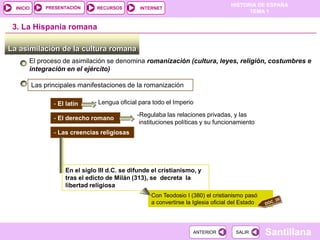 PRESENTACIÓN
                                                                                     HISTORIA DE ESPAÑA
  INICIO                         RECURSOS        INTERNET
                                                                                           TEMA 1


 3. La Hispania romana

La asimilación de la cultura romana
       El proceso de asimilación se denomina romanización (cultura, leyes, religión, costumbres e
       integración en el ejército)

           Las principales manifestaciones de la romanización

                  - El latín    - Lengua oficial para todo el Imperio
                                                -Regulaba las relaciones privadas, y las
                  - El derecho romano
                                                 instituciones políticas y su funcionamiento
                  - Las creencias religiosas




                      En el siglo III d.C. se difunde el cristianismo, y
                      tras el edicto de Milán (313), se decreta la
                      libertad religiosa
                                                     Con Teodosio I (380) el cristianismo pasó
                                                     a convertirse la Iglesia oficial del Estado




                                                                     ANTERIOR          SALIR       Santillana
 