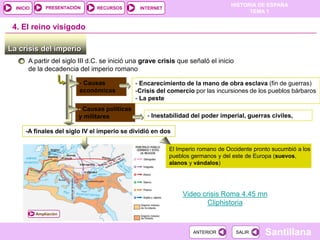 PRESENTACIÓN
                                                                                 HISTORIA DE ESPAÑA
  INICIO                        RECURSOS        INTERNET
                                                                                       TEMA 1


 4. El reino visigodo

La crisis del imperio
       A partir del siglo III d.C. se inició una grave crisis que señaló el inicio
       de la decadencia del imperio romano

                          - Causas             - Encarecimiento de la mano de obra esclava (fin de guerras)
                          económicas           -Crisis del comercio por las incursiones de los pueblos bárbaros
                                               - La peste
                          - Causas políticas
                          y militares              - Inestabilidad del poder imperial, guerras civiles,

      -A finales del siglo IV el imperio se dividió en dos

                                                           El Imperio romano de Occidente pronto sucumbió a los
                                                           pueblos germanos y del este de Europa (suevos,
                                                           alanos y vándalos)




                                                                Video crisis Roma 4.45 mn
                                                                        Cliphistoria
           Ampliación



                                                                   ANTERIOR          SALIR    Santillana
 