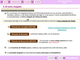 PRESENTACIÓN
                                                                                         HISTORIA DE ESPAÑA
  INICIO                           RECURSOS        INTERNET
                                                                                               TEMA 1


 4. El reino visigodo
La presencia visigoda en Hispania
       En un principio, los visigodos entraron a la Península (llamados por los romanos). para derrotar a
       vándalos y alanos, y más tarde (mediados del siglo V), a los suevos. Fueron conquistando territorios
       e incorporándolos al reino visigodo de Tolosa (la Galia)

 - A principios del siglo VI se instalaron en toda la península Ibérica creando el reino visigodo de Toledo


                - Reinado de Leovigildo (569-586)
                                                                         Video Invasiones bárbaros 2.48 mn
                                                                                     Cliphistoria

                - Reinado de Recaredo      - Unificación religiosa (589), con el catolicismo




               - Reinado de Recesvinto (653-672)          - Se promulga un único código judicial para todos
                                                          los habitantes: Liber Iudiciorum


           - Los Concilios de Toledo (Iglesia, nobleza y rey) supusieron la unión del trono y altar


       La sociedad visigoda era esencialmente rural y dará paso a al feudalismo


                                                                         ANTERIOR          SALIR   Santillana
 