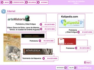 PRESENTACIÓN
                                                                                  HISTORIA DE ESPAÑA
INICIO                        RECURSOS          INTERNET
                                                                                        TEMA 1




   Internet

                                                                         Kalipedia.com

              Prehistoria y Edad Antigua            IR A ESTA WEB

   Vídeos (Dama de Elche, cueva de Altamira,
      Tarraco, la ciuadad de Emérita Augusta)       IR A ESTA WEB
                                                                                   Prehistoria
                                                                               y Edad Antigua        IR A ESTA WEB




                                Prehistoria        IR A ESTA WEB




                                                                               Prehistoria        IR A ESTA WEB




                      Yacimiento de Atapuerca          IR A ESTA WEB


                                                                                                          Seguir



                                                                    ANTERIOR        SALIR        Santillana
 