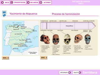 PRESENTACIÓN
                                                                      HISTORIA DE ESPAÑA
  INICIO                     RECURSOS     INTERNET
                                                                            TEMA 1




           Yacimiento de Atapuerca                   Proceso de hominización




DOC. 2                                  DOC. 3




                                                           ANTERIOR    SALIR    Santillana
 