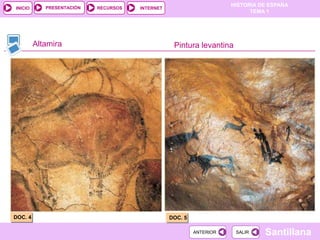 PRESENTACIÓN
                                                                     HISTORIA DE ESPAÑA
INICIO                     RECURSOS   INTERNET
                                                                           TEMA 1




         Altamira                                 Pintura levantina




DOC. 4                                           DOC. 5

                                                          ANTERIOR    SALIR    Santillana
 
