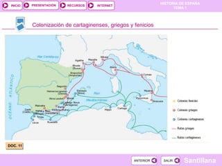 PRESENTACIÓN
                                                              HISTORIA DE ESPAÑA
 INICIO                  RECURSOS   INTERNET
                                                                    TEMA 1



          Colonización de cartaginenses, griegos y fenicios




DOC. 11


                                                   ANTERIOR    SALIR    Santillana
 
