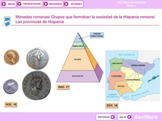PRESENTACIÓN
                                                                  HISTORIA DE ESPAÑA
 INICIO                     RECURSOS       INTERNET
                                                                        TEMA 1



          Monedas romanas/ Grupos que formaban la sociedad de la Hispania romana/
          Las provincias de Hispania




                                 DOC. 17




DOC. 16                                                     DOC. 18



                                                      ANTERIOR        SALIR   Santillana
 