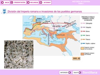 PRESENTACIÓN
                                                           HISTORIA DE ESPAÑA
INICIO                  RECURSOS   INTERNET
                                                                 TEMA 1



   División del Imperio romano e invasiones de los pueblos germanos




                                                            DOC. 22




                                                ANTERIOR    SALIR     Santillana
 