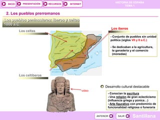 PRESENTACIÓN
                                                                        HISTORIA DE ESPAÑA
  INICIO                    RECURSOS   INTERNET
                                                                              TEMA 1


 2. Los pueblos prerromanos
Los pueblos peninsulares: iberos y celtas
1000 a.C.
                                                                     Los iberos
           Los celtas
                                                                     - Conjunto de pueblos sin unidad
                                                                     política (siglos VII y II a.C.)

                                                                     - Se dedicaban a la agricultura,
                                                                       la ganadería y el comercio
                                                                       (monedas)




           Los celtíberos


                                                                Desarrollo cultural destacable
                                                  video
                                                                 - Conocían la escritura
                                                                 - Una religión de gran eclecticismo
                                                                 (influencia griega y púnica…)
                                                                 - Arte figurativo con predominio de
                                                                 funcionalidad religiosa o funeraria

                                                          ANTERIOR        SALIR      Santillana
 