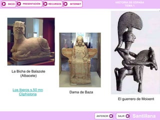 PRESENTACIÓN
                                                               HISTORIA DE ESPAÑA
INICIO                    RECURSOS   INTERNET
                                                                     TEMA 1




   La Bicha de Balazote
        (Albacete)



    Los Iberos s.50 mn
                                     Dama de Baza
        Cliphistoria
                                                                El guerrero de Moixent



                                                    ANTERIOR    SALIR    Santillana
 
