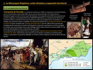 1.2. La expansión territorial
1. La Monarquía Hispánica: unión dinástica y expansión territorial
•Conquista de Granada. Su conquista comienza en 1481 en respuesta a la toma de Zahara
por los musulmanes y dura hasta 1492, año en que se toma Granada. Entre estos años se
extenderá la guerra contra el reino nazarí de Granada, reino pequeño pero difícil de conquistar por
su difícil orografía, su densidad poblacional (500.000 habitantes) y sus excelentes fortificaciones.
El esfuerzo bélico y económico fue muy cuantioso y contó con el apoyo de los municipios y la
nobleza, que aportaron dinero y soldados. Se caracteriza también por el empleo por primera vez de
la artillería en gran cantidad y por el apoyo del Papa Sixto IV, que en 1482 emitió una bula que
otorgaba gracias especiales a cuantos contribuyeran a financiar o participaran en dicha campaña.
Los asedios más encarnizados fueron sobre Málaga (1487) y Baza, Almería y Guadix (1489). El 2 de
enero de 1492 Boabdil el Chico rinde Granada a los RRCC.
Las condiciones de la capitulación fueron muy generosas (Capitulaciones de Granada, el 25 de
noviembre de 1491): autorización a los moriscos que lo deseen a quedarse y conservar leyes,
religión y costumbres. Se quedarán 200.000, un número similar emigrará al norte de África (Tetuán,
Xauen).
Papa Sixto IV
(1471-1484)Entrada de los
Reyes Católicos
en Granda
Boabdil entrega las llaves de Grandada
 