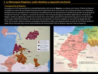 •Incorporación de Navarra.
Se produce en 1512 aprovechando la inestabilidad política del reino de Navarra y su alianza con Francia. El Reino de Navarra
se hallaba en manos de una dinastía francesa (tras el matrimonio de la reina Leonor con el Conde de Foix), y sus habitantes,
divididos entre los partidarios de la monarquía y los defensores de una aproximación a Castilla (esta división se da durante el
reinado de Francisco I y Catalina I, sucesores de Leonor). Tras el fracaso de algunas tentativas diplomáticas, Fernando de
Aragón, siendo ya regente de Castilla tras la muerte de la reina Isabel, aprovechó la declaración de guerra al rey de Francia
para ocupar militarmente Navarra. Así este reino fue incorporado a la Corona castellana en las Cortes de Burgos del año
1515. Con la unión, Navarra mantuvo sus propias instituciones y leyes. Una pequeña parte al norte de los Pirineos quedó en
poder de los franceses (por eso los reyes borbones de Francia hasta 1793 se titularon reyes de Francia y Navarra).
1. La Monarquía Hispánica: unión dinástica y expansión territorial
 