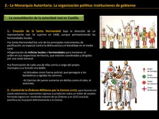 2.- La Monarquía Autoritaria. La organización política: instituciones de gobierno
La consolidación de la autoridad real en Castilla
1.- Creación de la Santa Hermandad bajo la dirección de un
representante real. Se suprime en 1498, aunque permaneciendo las
hermandades locales.
–a) Actuaban como fuerza policial, que perseguía a los
bandoleros y vigilaba los caminos.
–b) Ejercían de jueces sumarios en delitos como el robo, el
asesinato.
•Organización de milicias locales o hermandades para mantener el
orden en sus respectivos territorios, que estarían coordinadas y dirigidas
por una Junta General.
•La financiación de cada una de ellas corría a cargo del propio
municipio y su función era doble:
•La Santa Hermandad fue uno de los principales instrumentos de
pacificación, en especial contra la delincuencia y el bandidaje en el medio
rural.
2.- Control de la Órdenes Militares por la Corona (1523), para hacerse con
vastas extensiones, importantes ingresos y jurisdicción sobre un millón de vasallos.
Fernando logrará ser nombrado maestre de las Órdenes y en 1523 una bula
pontificia las incorporó definitivamente a la Corona.
 