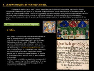 3.- La política religiosa de los Reyes Católicos.
La sociedad de la época de los Reyes Católicos presentaba un gran pluralismo religioso en el que cristianos, judíos y
musulmanes convivían con dificultad, en los límites del enfrentamiento. Los monarcas encontraron en la imposición de la fe
católica, el mecanismo para integrar y unificar a la totalidad de los habitantes de sus reinos. La denominación de Reyes Católicos
deriva, precisamente de su empeño en preservar y difundir el catolicismo, persiguiendo de forma sistemática a quienes
pertenecían a otras creencias. Una de las primeras decisiones reales en defensa de la unidad religiosa fue la expulsión de los
judíos.
3.1. La persecución de las minorías religiosas.
a. Judíos.
Hasta el siglo XIV la comunidad judía había desempeñado un
papel de primer orden en la vida política, económica y
cultural de los reinos de Castilla y Aragón. La crisis del siglo
XIV torció esa tendencia y desde 1391 estallan violentos
pogromos antijudíos en ambos reinos. Para salvar su vida
muchos judíos se convierten al cristianismo, apareciendo de
esta manera la figura del converso o cristiano nuevo. Pero
éstos pasaron en el siglo XV a ser odiados por el pueblo llano
(son recaudadores de impuestos o agentes fiscales de la
nobleza), por los aristócratas (a veces dependen de créditos
de ricos conversos) y por la Iglesia (duda de la sinceridad de
su conversión).
El antisemitismo conoció de nuevo violentos motines en 1449
en Toledo, y ocasionó el primer decreto de limpieza de sangre
(excluía a todas las personas de ascendencia judía de los
cargos municipales de Toledo).
Judíos de principios del siglo XV
 