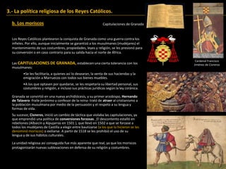 Los Reyes Católicos plantearon la conquista de Granada como una guerra contra los
infieles. Por ello, aunque inicialmente se garantizó a los musulmanes (mudéjares) el
mantenimiento de sus costumbres, propiedades, leyes y religión, se les presionó para
su conversión o en caso contrario para su salida hacia el norte de África.
3.- La política religiosa de los Reyes Católicos.
b. Los moriscos
Las CAPITULACIONES DE GRANADA, establecen una cierta tolerancia con los
musulmanes:
•Se les facilitaría, a quienes así lo desearan, la venta de sus haciendas y la
emigración a Marruecos con todos sus bienes muebles.
•A los que optasen por quedarse, se les respetaría su libertad personal, sus
costumbres y religión, e incluso sus prácticas jurídicas según la ley coránica.
Granada se convirtió en una nueva archidiócesis, y su primer arzobispo, Hernando
de Talavera -fraile jerónimo y confesor de la reina- trató de atraer al cristianismo a
la población musulmana por medio de la persuasión y el respeto a su lengua y
formas de vida.
Su sucesor, Cisneros, inició un cambio de táctica que violaba las capitulaciones, ya
que emprendió una política de conversiones forzosas. El descontento estalló en
rebeliones (Albaicín y Alpujarras en 1501 ), que llevó en 1502 a que se forzase a
todos los mudéjares de Castilla a elegir entre bautizarse (a los que lo hicieron se les
denominó moriscos) o exiliarse. A partir de 1518 se les prohibió el uso de su
lengua y de sus hábitos culturales.
Capitulaciones de Granada
Cardenal Francisco
Jiménez de Cisneros
La unidad religiosa así conseguida fue más aparente que real, ya que los moriscos
protagonizarán nuevas sublevaciones en defensa de su religión y costumbres.
 