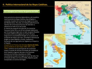 4.- Política internacional de los Reyes Católicos.
Gran parte de los esfuerzos diplomáticos y de la política
matrimonial de los Reyes Católicos iban dirigidos a
consolidar el poder de la Corona de Aragón en la zona
del Mediterráneo. Para ello, era indispensable frenar los
intentos de la monarquía francesa de extender su
influencia en todo el sur de Europa.
El intento de ocupación de Italia por los monarcas
franceses Carlos VIII y Luis XII fue utilizado hábilmente
por Fernando para lograr por un lado recuperar Rosellón
y Cerdaña (1493) (entregadas por Carlos VIII para
asegurarse la neutralidad de Aragón en su proyecto de
ocupación de Italia) y por otro consolidar el dominio de
Aragón en Italia (Nápoles y Sicilia), mediante la
formación de una Liga Santa con Inglaterra, el Imperio y
el Papado.
Las guerras con Francia, (las llamadas Guerras de Italia,
que se producen en dos etapas 1495-1497 y 1501-
1504), contaron con la participación de numerosas
tropas al mando de Gonzalo Fernández de Córdoba (el
Gran Capitán) y lograron derrotar a los franceses
(victorias de Ceriñola y Garellano en 1503),
consolidando el poder de Aragón en el sur de Italia. Por
el Tratado de Blois con Francia (1505), Nápoles quedó
incorporado a la Corona de Aragón.
4.2. La pugna con Francia: las guerras de Italia
 