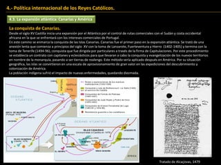 4.3. La expansión atlántica: Canarias y América
4.- Política internacional de los Reyes Católicos.
La conquista de Canarias.
Desde el siglo XV Castilla inicia una expansión por el Atlántico por el control de rutas comerciales con el Sudán y costa occidental
africana en la que se enfrentará con los intereses comerciales de Portugal.
En este camino se enmarca la conquista de las Islas Canarias. Canarias fue el primer paso en la expansión atlántica. Se trató de una
anexión lenta que comienza a principios del siglo XV con la toma de Lanzarote, Fuerteventura y Hierro (1402-1405) y termina con la
toma de Tenerife (1494-96), conquista que fue dirigida por particulares a través de la firma de Capitulaciones. Por este procedimiento
se establecía un contrato con capitanes y eclesiásticos para que llevaran a cabo la conquista y evangelización de los nuevos territorios
en nombre de la monarquía, pasando a ser tierras de realengo. Este método sería aplicado después en América. Por su situación
geográfica, las islas se convirtieron en una escala de aprovisionamiento de gran valor en las expediciones del descubrimiento y
colonización de América.
La población indígena sufrió el impacto de nuevas enfermedades, quedando diezmada.
Tratado de Alcaçovas, 1479
 