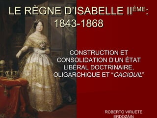LE RÈGNE D’ISABELLE II          ÈME
                                       :
       1843-1868

            CONSTRUCTION ET
        CONSOLIDATION D’UN ÉTAT
          LIBÉRAL DOCTRINAIRE,
       OLIGARCHIQUE ET “CACIQUIL”




                     ROBERTO VIRUETE
                        ERDOZÁIN
 