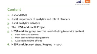 1. Jisc and R&D
2. Jisc & importance of analytics and role of planners
3. Jisc & analytics activities
4. The HESA and Jisc BI Project
5. HESA and Jisc group exercise - contributing to service content
1. must have data sources
2. Most desirable business questions
3. Actionable insights offered
6. HESA and Jisc next steps / keeping in touch
Content
 