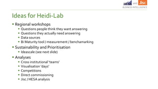  Regional workshops
 Questions people think they want answering
 Questions they actually need answering
 Data sources
 Bi Maturity tool / measurement / benchamarking
 Sustainability and Prioritisation
 Ideascale (see next slide)
 Analyses
 Cross institutional ‘teams’
 Visualisation ‘days’
 Competitions
 Direct commissioning
 Jisc / HESA analysis
Ideas for Heidi-Lab
 