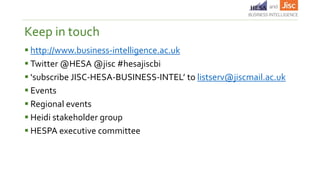 http://www.business-intelligence.ac.uk
 Twitter @HESA @jisc #hesajiscbi
 ‘subscribe JISC-HESA-BUSINESS-INTEL’ to listserv@jiscmail.ac.uk
 Events
 Regional events
 Heidi stakeholder group
 HESPA executive committee
Keep in touch
 
