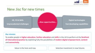 New Jisc for new times
Our mission
To enable people in higher education, further education and skills in the UK to perform at the forefront
of international practice by exploiting fully the possibilities of modern digital empowerment, content
and connectivity.
…New opportunities…
Unprecedented challenges Fast developing capabilities
HE, FE & Skills Digital technologies
Value in the here and now Selective investment in new futures
 