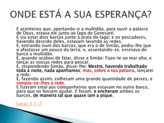 E aconteceu que, apertando-o a multidão, para ouvir a palavra 
de Deus, estava ele junto ao lago de Genesaré; 
E viu estar dois barcos junto à praia do lago; e os pescadores, 
havendo descido deles, estavam lavando as redes. 
E, entrando num dos barcos, que era o de Simão, pediu-lhe que 
o afastasse um pouco da terra; e, assentando-se, ensinava do 
barco a multidão. 
E, quando acabou de falar, disse a Simão: Faze-te ao mar alto, e 
lançai as vossas redes para pescar. 
E, respondendo Simão, disse-lhe: Mestre, havendo trabalhado 
toda a noite, nada apanhamos; mas, sobre a tua palavra, lançarei 
a rede. 
E, fazendo assim, colheram uma grande quantidade de peixes, e 
rompia-se-lhes a rede. 
E fizeram sinal aos companheiros que estavam no outro barco, 
para que os fossem ajudar. E foram, e encheram ambos os 
barcos, de maneira tal que quase iam a pique. 
Lucas 5:1-7 
 