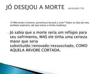 14 Morrendo o homem, porventura tornará a viver? Todos os dias de meu 
combate esperaria, até que viesse a minha mudança. 
Jó sabia que a morte seria um refúgio para 
seu sofrimento, MAS ele tinha uma certeza 
maior que seria 
substituído/renovado/ressuscitado, COMO 
AQUELA ÁRVORE CORTADA. 
 