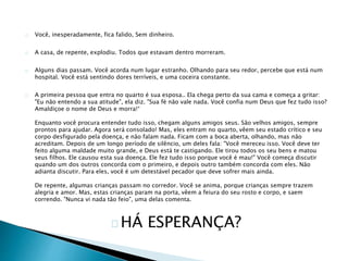 Você, inesperadamente, fica falido, Sem dinheiro. 
A casa, de repente, explodiu. Todos que estavam dentro morreram. 
Alguns dias passam. Você acorda num lugar estranho. Olhando para seu redor, percebe que está num 
hospital. Você está sentindo dores terríveis, e uma coceira constante. 
A primeira pessoa que entra no quarto é sua esposa.. Ela chega perto da sua cama e começa a gritar: 
"Eu não entendo a sua atitude", ela diz. "Sua fé não vale nada. Você confia num Deus que fez tudo isso? 
Amaldiçoe o nome de Deus e morra!“ 
Enquanto você procura entender tudo isso, chegam alguns amigos seus. São velhos amigos, sempre 
prontos para ajudar. Agora será consolado! Mas, eles entram no quarto, vêem seu estado crítico e seu 
corpo desfigurado pela doença, e não falam nada. Ficam com a boca aberta, olhando, mas não 
acreditam. Depois de um longo período de silêncio, um deles fala: "Você mereceu isso. Você deve ter 
feito alguma maldade muito grande, e Deus está te castigando. Ele tirou todos os seu bens e matou 
seus filhos. Ele causou esta sua doença. Ele fez tudo isso porque você é mau!" Você começa discutir 
quando um dos outros concorda com o primeiro, e depois outro também concorda com eles. Não 
adianta discutir. Para eles, você é um detestável pecador que deve sofrer mais ainda. 
De repente, algumas crianças passam no corredor. Você se anima, porque crianças sempre trazem 
alegria e amor. Mas, estas crianças param na porta, vêem a feiura do seu rosto e corpo, e saem 
correndo. "Nunca vi nada tão feio", uma delas comenta. 
HÁ ESPERANÇA? 
 