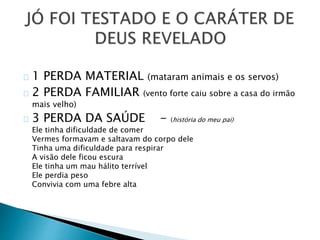 1 PERDA MATERIAL (mataram animais e os servos) 
2 PERDA FAMILIAR (vento forte caiu sobre a casa do irmão 
mais velho) 
3 PERDA DA SAÚDE - (história do meu pai) 
Ele tinha dificuldade de comer 
Vermes formavam e saltavam do corpo dele 
Tinha uma dificuldade para respirar 
A visão dele ficou escura 
Ele tinha um mau hálito terrível 
Ele perdia peso 
Convivia com uma febre alta 
 