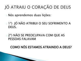 Nós aprendemos duas lições: 
1ª) JÓ NÃO ATRIBUI O SEU SOFRIMENTO A 
DEUS. 
2ª) NÃO SE PREOCUPAVA COM QUE AS 
PESSOAS FALAVAM 
COMO NÓS ESTAMOS ATRAINDO A DEUS? 
 