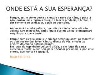 Porque, assim como desce a chuva e a neve dos céus, e para lá 
não tornam, mas regam a terra, e a fazem produzir, e brotar, e 
dar semente ao semeador, e pão ao que come, 
Assim será a minha palavra, que sair da minha boca; ela não 
voltará para mim vazia, antes fará o que me apraz, e prosperará 
naquilo para que a enviei. 
Porque com alegria saireis, e em paz sereis guiados; os montes e 
os outeiros romperão em cântico diante de vós, e todas as 
árvores do campo baterão palmas. 
Em lugar do espinheiro crescerá a faia, e em lugar da sarça 
crescerá a murta; o que será para o Senhor por nome, e por sinal 
eterno, que nunca se apagará. 
Isaías 55:10-13 
 