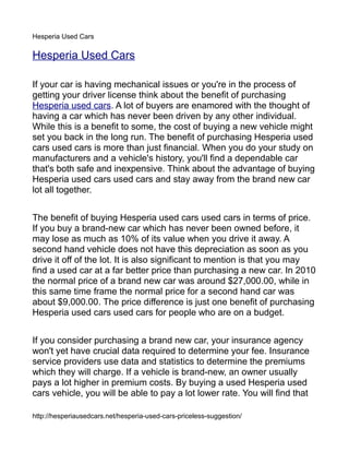 Hesperia Used Cars

Hesperia Used Cars

If your car is having mechanical issues or you're in the process of
getting your driver license think about the benefit of purchasing
Hesperia used cars. A lot of buyers are enamored with the thought of
having a car which has never been driven by any other individual.
While this is a benefit to some, the cost of buying a new vehicle might
set you back in the long run. The benefit of purchasing Hesperia used
cars used cars is more than just financial. When you do your study on
manufacturers and a vehicle's history, you'll find a dependable car
that's both safe and inexpensive. Think about the advantage of buying
Hesperia used cars used cars and stay away from the brand new car
lot all together.


The benefit of buying Hesperia used cars used cars in terms of price.
If you buy a brand-new car which has never been owned before, it
may lose as much as 10% of its value when you drive it away. A
second hand vehicle does not have this depreciation as soon as you
drive it off of the lot. It is also significant to mention is that you may
find a used car at a far better price than purchasing a new car. In 2010
the normal price of a brand new car was around $27,000.00, while in
this same time frame the normal price for a second hand car was
about $9,000.00. The price difference is just one benefit of purchasing
Hesperia used cars used cars for people who are on a budget.


If you consider purchasing a brand new car, your insurance agency
won't yet have crucial data required to determine your fee. Insurance
service providers use data and statistics to determine the premiums
which they will charge. If a vehicle is brand-new, an owner usually
pays a lot higher in premium costs. By buying a used Hesperia used
cars vehicle, you will be able to pay a lot lower rate. You will find that

http://hesperiausedcars.net/hesperia-used-cars-priceless-suggestion/
 