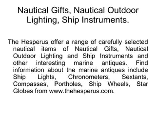 Nautical Gifts, Nautical Outdoor Lighting, Ship Instruments. The Hesperus offer a range of carefully selected nautical items of Nautical Gifts, Nautical Outdoor Lighting and Ship Instruments and other interesting marine antiques. Find information about the marine antiques include Ship Lights, Chronometers, Sextants, Compasses, Portholes, Ship Wheels, Star Globes from www.thehesperus.com. 