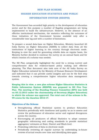 NEW PLAN SCHEME
HIGHER EDUCATION STATISTICS AND PUBLIC
INFORMATION SYSTEM (HESPIS)
The Government has accorded high priority to the development of education
sector and for this purpose a number of flagship programmes are being
implemented to build the infrastructure. However, in the absence of an
effective institutional mechanism, the statistics reflecting the outcomes of
these initiatives of the Government become available only after a
considerable time lag and with a number of limitations.
To prepare a sound data-base on Higher Education, Ministry launched All
India Survey on Higher Education (AISHE) to collect data from all the
institutions of higher learning in the country through electronic mode.
Keeping in view the need for generating reliable data on regular basis, the
Ministry further decided to continue the survey on an annual basis and for
which creation of a scheme was needed.
The XII Plan categorically highlighted the need for a strong current and
comprehensive data for evidence-based policy making and effective
planning. The Plan document also took note of the All India Survey on
Higher Education initiated by the Ministry of Human Resource Development
and indicated that it can provide useful insights and can be the first step
towards creating a comprehensive higher education data management
system.
Keeping this in view, a new plan scheme Higher Education Statistics &
Public Information System (HESPIS) was proposed in XII Five Year
Plan. The meeting of the Standing Finance Committee (SFC) was held
on 05.12.2013 under the chairmanship of Secretary (Higher Education)
in which the scheme was approved. The total cost of the scheme is Rs.
99 crores for the duration 2012-17.
Objectives of the Scheme
 Strengthening official Statistical system to produce Education
Statistics periodically with timeliness and quality so as to assess and
review the performance of education sector and regional divergences
across the country.
 Encouraging all producers of official Statistics to adopt common
geographic referencing and coding standards to provide statistical
aggregates/ estimates at State, District and Block level.
 Promoting collection of data in electronic mode
 Periodically reviewing all regular surveys by undertaking in-house
reviews of actual results over time and identifying data-gaps.
 