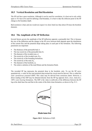 Petrophysics MSc Course Notes Spontaneous Potential Log
Dr. Paul Glover Page 228
18.5 Vertical Resolution and Bed Resolution
The SP tool has a poor resolution. Although it can be used for correlation, it is best not to rely solely
upon it. If it has to be used for defining a bed boundary, it is best to take the inflexion point in the SP
change as the boundary depth.
Bed resolution is bad, and one would not expect it to show beds less than about 20 times the borehole
diameter.
18.6 The Amplitude of the SP Deflection
Several factors govern the amplitude of the SP deflection opposite a permeable bed. This is because
the size of the deflection and the change in the SP curve between beds depends upon the distribution
of the current flux and the potential drops taking place in each part of the formation. The following
parameters are important:
• The thickness of the permeable bed, h.
• The true resistivity of the permeable bed, Rt.
• The diameter of the invaded zone, di.
• The resistivity of the invaded zone, RXO.
• The resistivity of the bounding formations.
• The resistivity of the mud, Rm.
• The diameter of the borehole, dh.
• The relative salinities of the mud filtrate and the formation fluids.
The recorded SP log represents the potential drop in the borehole, only. To use the SP curve
quantitatively, a value for the total potential drop around the circuit must be derived. This is called the
static spontaneous potential (SSP). This value may be derived from correction charts. However, a
direct reading of the SSP may be obtained directly from the SP log opposite thick, clean, shale-free,
100% water-bearing formations. The SSP is the value in millivolts of the difference between the SP
log at the shale base line and that in the centre of the thick clean formation, as shown in Fig. 8.11.
Figure 18.11 Definition of SSP.
SSP Value
(mV)
Shale base line
 