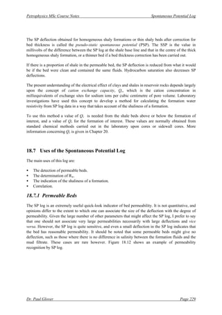 Petrophysics MSc Course Notes Spontaneous Potential Log
Dr. Paul Glover Page 229
The SP deflection obtained for homogeneous shaly formations or thin shaly beds after correction for
bed thickness is called the pseudo-static spontaneous potential (PSP). The SSP is the value in
millivolts of the difference between the SP log at the shale base line and that in the centre of the thick
homogeneous shaly formation, or a thinner bed if a bed thickness correction has been carried out.
If there is a proportion of shale in the permeable bed, the SP deflection is reduced from what it would
be if the bed were clean and contained the same fluids. Hydrocarbon saturation also decreases SP
deflections.
The present understanding of the electrical effect of clays and shales in reservoir rocks depends largely
upon the concept of cation exchange capacity, Qv, which is the cation concentration in
milliequivalents of exchange sites for sodium ions per cubic centimetre of pore volume. Laboratory
investigations have used this concept to develop a method for calculating the formation water
resistivity from SP log data in a way that takes account of the shaliness of a formation.
To use this method a value of Qv is needed from the shale beds above or below the formation of
interest, and a value of Qv for the formation of interest. These values are normally obtained from
standard chemical methods carried out in the laboratory upon cores or sidewall cores. More
information concerning Qv is given in Chapter 20.
18.7 Uses of the Spontaneous Potential Log
The main uses of this log are:
• The detection of permeable beds.
• The determination of Rw.
• The indication of the shaliness of a formation.
• Correlation.
18.7.1 Permeable Beds
The SP log is an extremely useful quick-look indicator of bed permeability. It is not quantitative, and
opinions differ to the extent to which one can associate the size of the deflection with the degree of
permeability. Given the large number of other parameters that might affect the SP log, I prefer to say
that one should not associate very large permeabilities necessarily with large deflections and vice
versa. However, the SP log is quite sensitive, and even a small deflection in the SP log indicates that
the bed has reasonable permeability. It should be noted that some permeable beds might give no
deflection, such as those where there is no difference in salinity between the formation fluids and the
mud filtrate. These cases are rare however. Figure 18.12 shows an example of permeability
recognition by SP log.
 