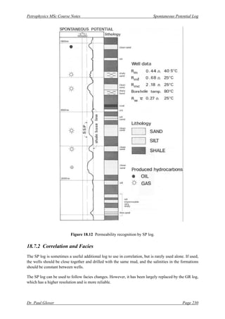 Petrophysics MSc Course Notes Spontaneous Potential Log
Dr. Paul Glover Page 230
Figure 18.12 Permeability recognition by SP log.
18.7.2 Correlation and Facies
The SP log is sometimes a useful additional log to use in correlation, but is rarely used alone. If used,
the wells should be close together and drilled with the same mud, and the salinities in the formations
should be constant between wells.
The SP log can be used to follow facies changes. However, it has been largely replaced by the GR log,
which has a higher resolution and is more reliable.
 