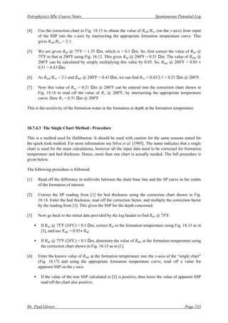 Petrophysics MSc Course Notes Spontaneous Potential Log
Dr. Paul Glover Page 233
[4] Use the correction chart in Fig. 18.15 to obtain the value of Rmfe/Rwe (on the y-axis) from input
of the SSP into the x-axis by intersecting the appropriate formation temperature curve. This
gives Rmfe/Rwe = 2.1.
[5] We are given Rmf @ 75o
F = 1.35 Ωm, which is > 0.1 Ωm. So, first correct the value of Rmf @
75o
F to that at 200o
F using Fig. 18.12. This gives Rmf @ 200o
F = 0.51 Ωm. The value of Rmfe @
200o
F can be calculated by simply multiplying this value by 0.85. So, Rmfe @ 200o
F = 0.85 ×
0.51 = 0.43 Ωm.
[6] As Rmfe/Rwe = 2.1 and Rmfe @ 200o
F = 0.43 Ωm, we can find Rwe = 0.43/2.1 = 0.21 Ωm @ 200o
F.
[7] Now this value of Rwe = 0.21 Ωm @ 200o
F can be entered into the correction chart shown in
Fig. 18.16 to read off the value of Rw @ 200o
F, by intersecting the appropriate temperature
curve. Here Rw = 0.31 Ωm @ 200o
F
This is the resistivity of the formation water in the formation at depth at the formation temperature.
18.7.4.3 The Single Chart Method - Procedure
This is a method used by Halliburton. It should be used with caution for the same reasons stated for
the quick-look method. For more information see Silva et al. [1985]. The name indicates that a single
chart is used for the main calculations, however all the input data need to be corrected for formation
temperature and bed thickness. Hence, more than one chart is actually needed. The full procedure is
given below.
The following procedure is followed:
[1] Read off the difference in millivolts between the shale base line and the SP curve in the centre
of the formation of interest.
[2] Correct the SP reading from [1] for bed thickness using the correction chart shown in Fig.
18.14. Enter the bed thickness, read off the correction factor, and multiply the correction factor
by the reading from [1]. This gives the SSP for the depth concerned.
[3] Now go back to the initial data provided by the log header to find Rmf @ 75o
F.
• If Rmf @ 75o
F (24o
C) > 0.1 Ωm, correct Rmf to the formation temperature using Fig. 18.13 as in
[1], and use Rmfe = 0.85× Rmf
• If Rmf @ 75o
F (24o
C) < 0.1 Ωm, determine the value of Rmfe at the formation temperature using
the correction chart shown in Fig. 18.13 as in [1].
[4] Enter the known value of Rmfe at the formation temperature into the x-axis of the “single chart”
(Fig. 18.17) and using the appropriate formation temperature curve, read off a value for
apparent SSP on the y-axis.
• If the value of the true SSP calculated in [2] is positive, then leave the value of apparent SSP
read off the chart also positive.
 