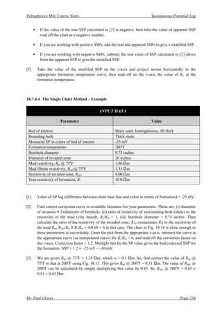 Petrophysics MSc Course Notes Spontaneous Potential Log
Dr. Paul Glover Page 234
• If the value of the true SSP calculated in [2] is negative, then take the value of apparent SSP
read off the chart as a negative number.
• If you are working with positive SSPs, add the real and apparent SSPs to give a modified SSP.
• If you are working with negative SSPs, subtract the real value of SSP calculated in [2] above
from the apparent SSP to give the modified SSP.
[5] Take the value of the modified SSP on the y-axis and project across horizontally to the
appropriate formation temperature curve, then read off on the x-axis the value of Rw at the
formation temperature.
18.7.4.4 The Single Chart Method – Example
INPUT DATA
Parameter Value
Bed of interest Shaly sand, homogeneous, 5ft thick
Bounding beds Thick shale
Measured SP in centre of bed of interest -25 mV
Formation temperature 200o
F
Borehole diameter 8.75 inches
Diameter of invaded zone 20 inches
Mud resistivity, Rm @ 75o
F 1.80 Ωm
Mud filtrate resistivity, Rmf @ 75o
F 1.35 Ωm
Resistivity of invaded zone, RXO 4.00 Ωm
True resistivity of formation, Rt 10.0 Ωm
[1] Value of SP log (difference between shale base line and value in centre of formation) = -25 mV.
[2] Find correct correction curve in available literature for your parameters. These are: (i) diameter
of invasion ≈ 2×diameter of borehole, (ii) ratio of resistivity of surrounding beds (shale) to the
resistivity of the mud (clay based), Rs/Rm = 1, (iii) borehole diameter = 8.75 inches. Then
calculate the ratio of the resistivity of the invaded zone, RXO (sometimes Ri) to the resistivity of
the mud Rm; RXO/Rm ≡ Ri/Rm = 4/0.68 = 6 in this case. The chart in Fig. 18.14 is close enough to
these parameters to use reliably. Enter the plot from the appropriate x-axis, intersect the curve at
the appropriate curve (or interpolated curve) for Ri/Rm = 6, and read off the correction factor on
the y-axis. Correction factor = 1.2. Multiply this by the SP value gives the bed corrected SSP for
the formation: SSP = 1.2 × –25 mV = -30 mV.
[3] We are given Rmf @ 75o
F = 1.35 Ωm, which is > 0.1 Ωm. So, first correct the value of Rmf @
75o
F to that at 200o
F using Fig. 18.13. This gives Rmf @ 200o
F = 0.51 Ωm. The value of Rmfe @
200o
F can be calculated by simply multiplying this value by 0.85. So, Rmfe @ 200o
F = 0.85 ×
0.51 = 0.43 Ωm.
 